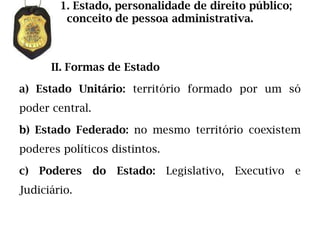 1. Estado, personalidade de direito público;
         conceito de pessoa administrativa.



      II. Formas de Estado

a) Estado Unitário: território formado por um só
poder central.

b) Estado Federado: no mesmo território coexistem
poderes políticos distintos.

c)   Poderes     do   Estado: Legislativo,   Executivo   e
Judiciário.
 