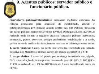 9. Agentes públicos: servidor público e
            funcionário público.


c)Servidores públicos(estatutários): ingressam mediante concurso, há
estágio   probatório   para   aquisição   de   estabilidade,   vínculo   é
estatutário(regras pré-fixadas), atuam dentro das PJD Público, possuem
um cargo público, sendo possível nas EP/SEM. Destaque à Lei 8.112/90(Lei
Federal), onde se tem a seguinte didática: concurso público, aprovação,
nomeação, posse, exercício, estágio probatório, estabilidade e a saída,
porém antes da análise das fase, iremos mostras as diferenças entre essas:
1. cargo vitalício: 2 anos, só perde por sentença transitada em julgada.
Ressalva dos Ministros e demais cargos de grande escalão(STF e STJ)
2. cargo efetivo: 3 anos, só perde por sentença transitada em julgada,
PAD, má-avaliação de desempenho, excesso de gasto(41,§1° c/c 169,§§4° e
5°, CF), ressalva do art. 19 do ADCT(mais de 5 anos trabalhando antes da
CF/88).
 