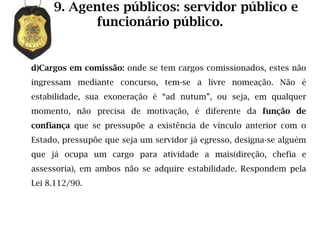 9. Agentes públicos: servidor público e
           funcionário público.


d)Cargos em comissão: onde se tem cargos comissionados, estes não
ingressam mediante concurso, tem-se a livre nomeação. Não é
estabilidade, sua exoneração é “ad nutum”, ou seja, em qualquer
momento, não precisa de motivação, é diferente da função de
confiança que se pressupõe a existência de vínculo anterior com o
Estado, pressupõe que seja um servidor já egresso, designa-se alguém
que já ocupa um cargo para atividade a mais(direção, chefia e
assessoria), em ambos não se adquire estabilidade. Respondem pela
Lei 8.112/90.
 