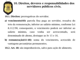 10. Direitos, deveres e responsabilidades dos
                  servidores públicos civis.


10.1. Direitos: prerrogativas do servidor.
a) vencimento(40): parcela fixa paga ao servidor, ressalva do
  teto da remuneração, inferior ao salário mínimo, conforme Lei
  8.112/90, consequente, o vencimento poderá ser inferior ao
  salário   mínimo,    caso    venha   ser   acrescentado,   será
  denominado de abono, destaque as Sv 15 e 16.
b) remuneração(41-48): soma do vencimento, acrescido de
  vantagens pecuniárias permanentes.
10.2. Art. 48: são impenhoráveis, salvo para ação de alimento.
 