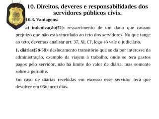 10. Direitos, deveres e responsabilidades dos
                servidores públicos civis.
     10.3. Vantagens:

     a) indenização(51): ressarcimento de um dano que causou
prejuízo que não está vinculado ao teto dos servidores. No que tange
ao teto, devemos analisar art. 37, XI, CF, logo só vale o judiciário.

1. diárias(58-59): deslocamento transitório que se dá por interesse da
administração, exemplo da viajem à trabalho, onde se terá gastos
pagos pelo servidor, não há limite do valor de diária, mas somente
sobre a pernoite.

Em caso de diárias recebidas em excesso esse servidor terá que
devolver em 05(cinco) dias.
 