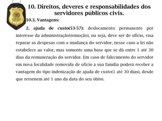 10. Direitos, deveres e responsabilidades dos
               servidores públicos civis.
     10.3. Vantagens:

     2. ajuda de custo(53-57): deslocamento permanente            por
interesse da administração(remoção), ou seja, deve ser de ofício, visa
reparar as despesas com a mudança do servidor, nesse caso a lei não
estabelece ao valor, mas somente uma base que se dá entre 1 até 30
dias da remuneração do servidor. Em caso de falecimento do servidor
em nova localidade removida de ofício a sua família poderá receber a
vantagem do tipo indenização de ajuda de custo(1 até 30 dias), desde
que retornem até 1 ano da data do seu óbito.
 