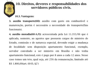 10. Direitos, deveres e responsabilidades dos
                servidores públicos civis.

     10.3. Vantagens:

3. auxílio transporte(60): auxílio com gasto em combustível e
manutenção, porém é necessário a necessidade do transporte(fins
funcionais).

4. auxílio moradia(60-A/E): acrescentada pela Lei 11.355/06 que é
aplicada, somente, ao agentes que possuem cargos de ministro de
Estado, comissão e de natureza especial, devendo exigir a mudança
de localidade sem disposição apartamento funcional, exemplo,
servidor convidado a ser ministro em Brasília e não tenha
apartamento funcional, este é pago por 8 anos a cada 12 anos. Nesse
caso temos um teto, qual seja, até 25% da remuneração, limitado até
R$ 1.800,00(art. 60-D, §2°)
 
