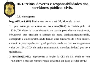 10. Direitos, deveres e responsabilidades dos
                servidores públicos civis.

     10.3. Vantagens:

b) gratificação(61): limitam-se ao teto art. 37, XI, onde temos:

1.   por encargo de curso ou concurso(76-A): acrescida pela Lei
11314/06, decorre da ministração de cursos para demais servidores,
servidores que prestam o serviço de mesa analisadora(aplicando,
corrigindo e elaborando), onde temos uma limitação de 120h anuais,
exceção é prorrogado por igual período, onde se tem como ganho o
valor de 1,2% a 2,2% da maior remuneração na esfera federal por hora
trabalhada.

2. natalina(63-66): representa a noção da CLT de 13°, onde se tem
1/12 sobre o mês da remuneração, devendo ser pago até dia 20/12.
 