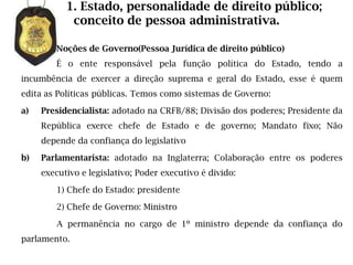 1. Estado, personalidade de direito público;
            conceito de pessoa administrativa.

        Noções de Governo(Pessoa Jurídica de direito público)
        É o ente responsável pela função política do Estado, tendo a
incumbência de exercer a direção suprema e geral do Estado, esse é quem
edita as Políticas públicas. Temos como sistemas de Governo:

a)   Presidencialista: adotado na CRFB/88; Divisão dos poderes; Presidente da
     República exerce chefe de Estado e de governo; Mandato fixo; Não
     depende da confiança do legislativo

b)   Parlamentarista: adotado na Inglaterra; Colaboração entre os poderes
     executivo e legislativo; Poder executivo é divido:

        1) Chefe do Estado: presidente

        2) Chefe de Governo: Ministro

        A permanência no cargo de 1º ministro depende da confiança do
parlamento.
 