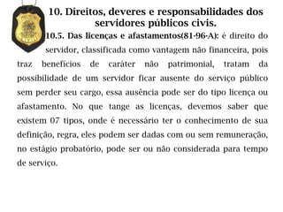 10. Direitos, deveres e responsabilidades dos
                  servidores públicos civis.
       10.5. Das licenças e afastamentos(81-96-A): é direito do
       servidor, classificada como vantagem não financeira, pois
traz   benefícios   de   caráter   não   patrimonial,   tratam   da
possibilidade de um servidor ficar ausente do serviço público
sem perder seu cargo, essa ausência pode ser do tipo licença ou
afastamento. No que tange as licenças, devemos saber que
existem 07 tipos, onde é necessário ter o conhecimento de sua
definição, regra, eles podem ser dadas com ou sem remuneração,
no estágio probatório, pode ser ou não considerada para tempo
de serviço.
 