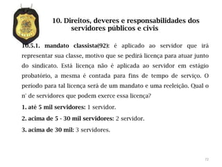 10. Direitos, deveres e responsabilidades dos
                 servidores públicos e civis

10.5.1. mandato classista(92): é aplicado ao servidor que irá
representar sua classe, motivo que se pedirá licença para atuar junto
do sindicato. Está licença não é aplicada ao servidor em estágio
probatório, a mesma é contada para fins de tempo de serviço. O
período para tal licença será de um mandato e uma reeleição. Qual o
n° de servidores que podem exerce essa licença?

1. até 5 mil servidores: 1 servidor.

2. acima de 5 - 30 mil servidores: 2 servidor.

3. acima de 30 mil: 3 servidores.




                                                                   72
 