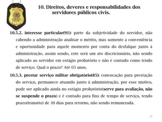 10. Direitos, deveres e responsabilidades dos
                    servidores públicos civis.



10.5.2. interesse particular(91): parte da subjetividade do servidor, não
   cabendo a administração analisar o mérito, mas somente a conveniência
   e oportunidade para aquele momento por conta do desfalque junto à
   administração, assim sendo, este será um ato discricionário, não sendo
   aplicado ao servidor em estágio probatório e não é contado como tendo
   de serviço. Qual o prazo? Até 03 anos.

10.5.3. prestar serviço militar obrigatório(85): convocação para prestação
   do serviço, permanece atuando junto à administração, por esse motivo,
   pode ser aplicado ainda no estágio probatório(serve para avaliação, não
   se suspende o prazo) e é contado para fins de tempo de serviço, tendo
   prazo(transito) de 30 dias para retorno, não sendo remunerada.


                                                                        73
 