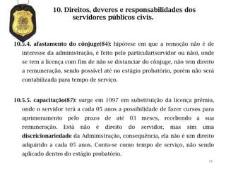 10. Direitos, deveres e responsabilidades dos
                    servidores públicos civis.



10.5.4. afastamento do cônjuge(84): hipótese em que a remoção não é de
   interesse da administração, é feito pelo particular(servidor ou não), onde
   se tem a licença com fim de não se distanciar do cônjuge, não tem direito
   a remuneração, sendo possível até no estágio probatório, porém não será
   contabilizada para tempo de serviço.


10.5.5. capacitação(87): surge em 1997 em substituição da licença prêmio,
   onde o servidor terá a cada 05 anos a possibilidade de fazer cursos para
   aprimoramento    pelo    prazo    de   até   03   meses,      recebendo    a   sua
   remuneração.    Está    não   é   direito    do   servidor,    mas   sim       uma
   discricionariedade da Administração, consequência, ela não é um direito
   adquirido a cada 05 anos. Conta-se como tempo de serviço, não sendo
   aplicado dentro do estágio probatório.
                                                                                   74
 