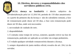 10. Direitos, deveres e responsabilidades dos
                  servidores públicos civis.

     10.5.6.   doença    na    família(83):   é   direito   subjetivo   do
servidor(alteração pela Lei 12.269/10), período de 150 dias anuais(conta-
se a partir do primeiro dia da licença e não do calendário comum), a fase
de remuneração pode durar até 60 dias, a fase sem remuneração pode
durar até 90 dias, onde será necessário:

1. necessidade de cuidado do ente.

2. disponibilidade.

3. É contada como tempo de serviço, somente, quando estiver na fase de
remuneração, podendo ser aplicado ao servidor em estágio probatório.

4. É vedado qualquer atividade remuneratória durante a licença.

5. sempre dependerá de junta médica oficial, ressalva do art. 204, Lei do
servidor.

                                                                        75
 
