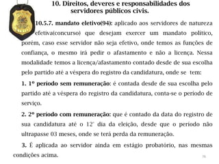 10. Direitos, deveres e responsabilidades dos
                   servidores públicos civis.
       10.5.7. mandato eletivo(94): aplicado aos servidores de natureza
       efetiva(concurso) que desejam exercer um mandato político,
  porém, caso esse servidor não seja efetivo, onde temos as funções de
  confiança, o mesmo irá pedir o afastamento e não a licença. Nessa
  modalidade temos a licença/afastamento contado desde de sua escolha
  pelo partido até a véspera do registro da candidatura, onde se tem:

  1. 1º período sem remuneração: é contada desde de sua escolha pelo
  partido até a véspera do registro da candidatura, conta-se o período de
  serviço.

  2. 2º período com remuneração: que é contado da data do registro de
  sua candidatura até o 12° dia da eleição, desde que o período não
  ultrapasse 03 meses, onde se terá perda da remuneração.

  3. É aplicada ao servidor ainda em estágio probatório, nas mesmas
condições acima.                                                        76
 