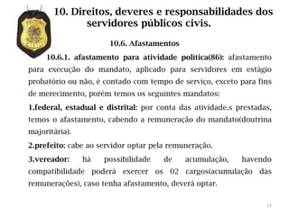 10. Direitos, deveres e responsabilidades dos
              servidores públicos civis.

                       10.6. Afastamentos
     10.6.1. afastamento para atividade política(86): afastamento
para execução do mandato, aplicado para servidores em estágio
probatório ou não, é contado com tempo de serviço, exceto para fins
de merecimento, porém temos os seguintes mandatos:
1.federal, estadual e distrital: por conta das atividade.s prestadas,
temos o afastamento, cabendo a remuneração do mandato(doutrina
majoritária).
2.prefeito: cabe ao servidor optar pela remuneração.
3.vereador:     há   possibilidade    de    acumulação,     havendo
compatibilidade poderá exercer os 02 cargos(acumulação das
remunerações), caso tenha afastamento, deverá optar.


                                                                   77
 