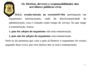 10. Direitos, deveres e responsabilidades dos
                    servidores públicos civis.

        10.6.2. estudo/missão no exterior(95-96): participação em
   organismos    internacionais,   onde    há   discricionariedade   da
   administração, essa é contado como tempo de serviço. No que tange
   a remuneração, temos:

   1. país for adepto do organismo: não tem remuneração.

   2. país não for adepto do organismo: tem remuneração.

Parte-se da premissa que caso o país já financie o organismo ele estaria
pagando duas vezes, por esse motivo não se tem a remuneração.




                                                                      78
 