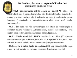 10. Direitos, deveres e responsabilidades dos
                 servidores públicos civis.

     10.6.3. pós-graduação estrito sensu no país(96-A): fala-se em
mestrado(depois 3 anos), doutorado e pós-doutorado(ambos depois de 4
anos), por esse motivo, não é aplicado ao estágio probatório, nessa
hipótese é analisado o binômio(cargo-estudo), onde você recebe
remuneração.
10.6.3.1. Em caso de não apresentação do título de qualificação o
servidor deverá ressarcir a Administração, exceto caso fortuito, força
maior, onde se terá discricionariedade para julgamento.
10.6.3.2. Pós-doutorado(12.269/10): ressalva do art. 96-A, §3°, em caso
de afastamento por interesse particular ou a hipótese acima(96-A), nos
últimos 4 anos é vedado novo afastamento para pós-doutorado.
10.6.4. servir a outro órgão ou entidade(93): convidado(cedido) para
atuar em outro órgão ou entidade em cargo de natureza especial.


                                                                     79
 