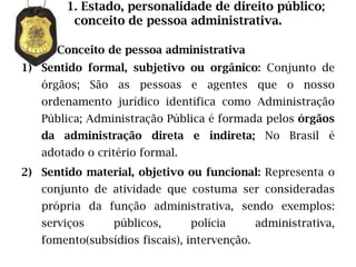 1. Estado, personalidade de direito público;
         conceito de pessoa administrativa.

      Conceito de pessoa administrativa
1) Sentido formal, subjetivo ou orgânico: Conjunto de
   órgãos; São as pessoas e agentes que o nosso
   ordenamento jurídico identifica como Administração
   Pública; Administração Pública é formada pelos órgãos
   da administração direta e indireta; No Brasil é
   adotado o critério formal.
2) Sentido material, objetivo ou funcional: Representa o
   conjunto de atividade que costuma ser consideradas
   própria da função administrativa, sendo exemplos:
   serviços     públicos,       polícia       administrativa,
   fomento(subsídios fiscais), intervenção.
 