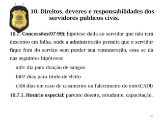 10. Direitos, deveres e responsabilidades dos
                servidores públicos civis.

10.7. Concessões(97-99): hipótese dada ao servidor que não terá
desconto em folha, onde a administração permite que o servidor
fique fora do serviço sem perder sua remuneração, essa se dá
nas seguintes hipóteses:

  a)01 dia para doação de sangue.

  b)02 dias para título de eleito

  c)08 dias em caso de casamento ou falecimento do ente(CADI)

10.7.1. Horário especial: parente doente, estudante, capacitação.



                                                               80
 