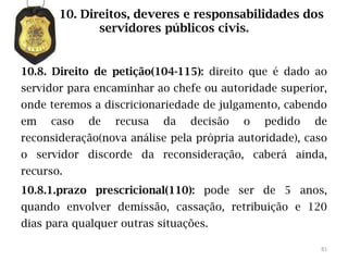10. Direitos, deveres e responsabilidades dos
              servidores públicos civis.


10.8. Direito de petição(104-115): direito que é dado ao
servidor para encaminhar ao chefe ou autoridade superior,
onde teremos a discricionariedade de julgamento, cabendo
em   caso   de    recusa   da   decisão   o   pedido   de
reconsideração(nova análise pela própria autoridade), caso
o servidor discorde da reconsideração, caberá ainda,
recurso.
10.8.1.prazo prescricional(110): pode ser de 5 anos,
quando envolver demissão, cassação, retribuição e 120
dias para qualquer outras situações.

                                                        81
 
