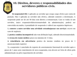 10. Direitos, deveres e responsabilidades dos
                 servidores públicos civis.

         b) suspensão(130): é aplicado ao servidor que ocupa cargo efetivo por conta de
   punição. Não é aplicada ao servidor não efetivo, cabendo somente a destituição. A
   suspensão pode ser de até 90 dias sem direito a remuneração. Caso se tenha só um
   servidor,   único   responsável(discricionariedade   da   administração),   poderá    ser
   convertida em multa. A penalidade de suspensão é cabível nas seguintes hipóteses:

   1. cometer a outro servidor uma atividade estranha(passar seu serviço): exceto em
   caso de urgência.

   2. pratica conduta incompatível: não tem definição legal, cabendo discricionariedade.

   3. recusa de exame médico: prazo no máximo de 15 dias.

   4. reincidência em advertência: pratica da mesma conduta no prazo de 3
   anos(cancelado registro)

   5. a suspensão é cancelado do registro de assentamento funcional do servidor após o
prazo de 5 anos sem cometimento de nova suspensão, esta deverá ser feito de ofício pela
administração ou pelo requerimento do servidor.
                                                                                    83
 