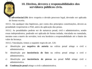 10. Direitos, deveres e responsabilidades dos
                          servidores públicos civis.


     c) advertência(129): deve respeita o devido processo legal, devendo ser aplicada
     de forma escrita.
10.9.1. Em qualquer das hipóteses, por conta dos princípios constituições, deverá as
penalidade respeitarem o PAD, antes da aplicação das penas.
10.9.2. As penalidades podem ser de natureza penal, civil e administrativo, sendo
essas independentes, podendo ser aplicada de forma isolada, vinculada ou cumulada,
mesmo com a morte do servidor, terá seu herdeiro a responsabilidade até o limite do
valor da herança.
10.9.3. Vinculação, temos a seguinte regra do art. 126:
a)    Absolvição por negativa de autoria na esfera penal atinge o civil e
      administrativa.
b)    Absolvição por inexistência de fato na esfera penal atinge o civil e
      administrativa.
c)    Absolvição    por   inexistência   de   provas   no   penal   NÃO   atinge   civil   e
      administrativa.
d)    Condenação penal atinge o civil e administrativa.                                    84
 