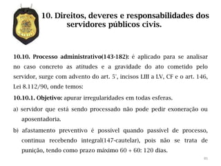 10. Direitos, deveres e responsabilidades dos
                 servidores públicos civis.



10.10. Processo administrativo(143-182): é aplicado para se analisar
no caso concreto as atitudes e a gravidade do ato cometido pelo
servidor, surge com advento do art. 5°, incisos LIII a LV, CF e o art. 146,
Lei 8.112/90, onde temos:

10.10.1. Objetivo: apurar irregularidades em todas esferas.

a) servidor que está sendo processado não pode pedir exoneração ou
   aposentadoria.

b) afastamento preventivo é possível quando passível de processo,
   continua recebendo integral(147-cautelar), pois não se trata de
   punição, tendo como prazo máximo 60 + 60: 120 dias.
                                                                         85
 
