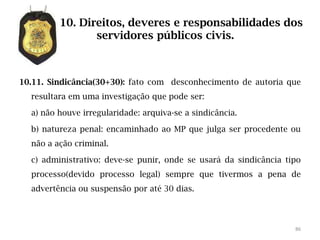 10. Direitos, deveres e responsabilidades dos
                servidores públicos civis.



10.11. Sindicância(30+30): fato com desconhecimento de autoria que
  resultara em uma investigação que pode ser:

  a) não houve irregularidade: arquiva-se a sindicância.

  b) natureza penal: encaminhado ao MP que julga ser procedente ou
  não a ação criminal.

  c) administrativo: deve-se punir, onde se usará da sindicância tipo
  processo(devido processo legal) sempre que tivermos a pena de
  advertência ou suspensão por até 30 dias.



                                                                   86
 