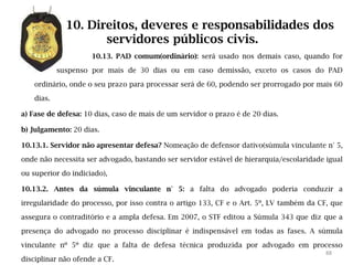10. Direitos, deveres e responsabilidades dos
                     servidores públicos civis.
                     10.13. PAD comum(ordinário): será usado nos demais caso, quando for

            suspenso por mais de 30 dias ou em caso demissão, exceto os casos do PAD

    ordinário, onde o seu prazo para processar será de 60, podendo ser prorrogado por mais 60

    dias.

a) Fase de defesa: 10 dias, caso de mais de um servidor o prazo é de 20 dias.

b) Julgamento: 20 dias.

10.13.1. Servidor não apresentar defesa? Nomeação de defensor dativo(súmula vinculante n° 5,

onde não necessita ser advogado, bastando ser servidor estável de hierarquia/escolaridade igual

ou superior do indiciado),

10.13.2. Antes da súmula vinculante n° 5: a falta do advogado poderia conduzir a

irregularidade do processo, por isso contra o artigo 133, CF e o Art. 5º, LV também da CF, que

assegura o contraditório e a ampla defesa. Em 2007, o STF editou a Súmula 343 que diz que a

presença do advogado no processo disciplinar é indispensável em todas as fases. A súmula

vinculante nº 5º diz que a falta de defesa técnica produzida por advogado em processo
                                                                                          88
disciplinar não ofende a CF.
 