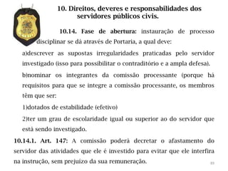 10. Direitos, deveres e responsabilidades dos
                        servidores públicos civis.

                  10.14. Fase de abertura: instauração de processo
        disciplinar se dá através de Portaria, a qual deve:

   a)descrever as supostas irregularidades praticadas pelo servidor
   investigado (isso para possibilitar o contraditório e a ampla defesa).

   b)nominar os integrantes da comissão processante (porque há
   requisitos para que se integre a comissão processante, os membros
   têm que ser:

   1)dotados de estabilidade (efetivo)

   2)ter um grau de escolaridade igual ou superior ao do servidor que
   está sendo investigado.

10.14.1. Art. 147: A comissão poderá decretar o afastamento do
servidor das atividades que ele é investido para evitar que ele interfira
na instrução, sem prejuízo da sua remuneração.                              89
 