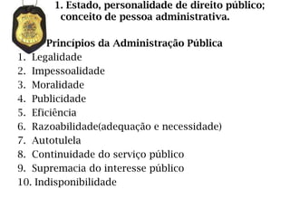 1. Estado, personalidade de direito público;
        conceito de pessoa administrativa.

      Princípios da Administração Pública
1. Legalidade
2. Impessoalidade
3. Moralidade
4. Publicidade
5. Eficiência
6. Razoabilidade(adequação e necessidade)
7. Autotulela
8. Continuidade do serviço público
9. Supremacia do interesse público
10. Indisponibilidade
 