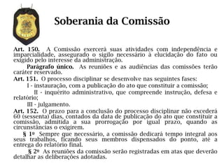 Soberania da Comissão

Art. 150. A Comissão exercerá suas atividades com independência e
imparcialidade, assegurado o sigilo necessário à elucidação do fato ou
exigido pelo interesse da administração.
     Parágrafo único. As reuniões e as audiências das comissões terão
caráter reservado.
Art. 151. O processo disciplinar se desenvolve nas seguintes fases:
     I - instauração, com a publicação do ato que constituir a comissão;
         II - inquérito administrativo, que compreende instrução, defesa e
relatório;
     III - julgamento.
Art. 152. O prazo para a conclusão do processo disciplinar não excederá
60 (sessenta) dias, contados da data de publicação do ato que constituir a
comissão, admitida a sua prorrogação por igual prazo, quando as
circunstâncias o exigirem.
    § 1o Sempre que necessário, a comissão dedicará tempo integral aos
seus trabalhos, ficando seus membros dispensados do ponto, até a
entrega do relatório final.
      § 2o As reuniões da comissão serão registradas em atas que deverão
detalhar as deliberações adotadas.
 