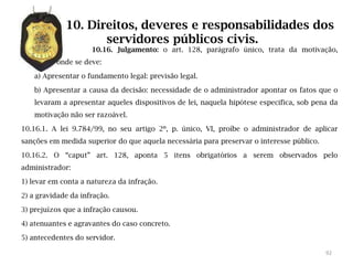 10. Direitos, deveres e responsabilidades dos
                    servidores públicos civis.
                     10.16. Julgamento: o art. 128, parágrafo único, trata da motivação,
          onde se deve:

    a) Apresentar o fundamento legal: previsão legal.

    b) Apresentar a causa da decisão: necessidade de o administrador apontar os fatos que o
    levaram a apresentar aqueles dispositivos de lei, naquela hipótese especifica, sob pena da
    motivação não ser razoável.

10.16.1. A lei 9.784/99, no seu artigo 2º, p. único, VI, proíbe o administrador de aplicar
sanções em medida superior do que aquela necessária para preservar o interesse público.

10.16.2. O “caput” art. 128, aponta 5 itens obrigatórios a serem observados pelo
administrador:

1) levar em conta a natureza da infração.

2) a gravidade da infração.

3) prejuízos que a infração causou.

4) atenuantes e agravantes do caso concreto.

5) antecedentes do servidor.

                                                                                          92
 