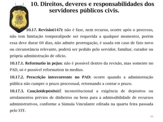 10. Direitos, deveres e responsabilidades dos
                     servidores públicos civis.


            10.17. Revisão(147): não é fase, nem recurso, ocorre após o processo,
não tem limitação temporal(pode ser requerida a qualquer momento), porém
essa deve durar 60 dias, não admite prorrogação, é usada em caso de fato novo
ou circunstância relevante, poderá ser pedido pelo servidor, familiar, curador ou
própria administração de ofício.

10.17.1. Reformatio in pejus: não é possível dentro da revisão, mas somente no
PAD, só é possível reformation in medius.

10.17.2. Prescrição intercorrente no PAD: ocorre quando a administração
pública não cumpre o prazo processual, retornando a contar o prazo.

10.17.3. Caução(depósito):É inconstitucional a exigência de depósitos ou
arrolamentos prévios de dinheiros ou bens para a admissibilidade de recursos
administrativos, conforme a Súmula Vinculante editada na quarta feira passada
pelo STF.
                                                                               93
 