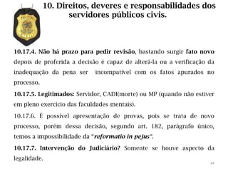 10. Direitos, deveres e responsabilidades dos
                   servidores públicos civis.



10.17.4. Não há prazo para pedir revisão, bastando surgir fato novo
depois de proferida a decisão é capaz de alterá-la ou a verificação da
inadequação da pena ser     incompatível com os fatos apurados no
processo.

10.17.5. Legitimados: Servidor, CADI(morte) ou MP (quando não estiver
em pleno exercício das faculdades mentais).

10.17.6. É possível apresentação de provas, pois se trata de novo
processo, porém dessa decisão, segundo art. 182, parágrafo único,
temos a impossibilidade da “reformatio in pejus“.

10.17.7. Intervenção do Judiciário? Somente se houve aspecto da
legalidade.
                                                                    94
 