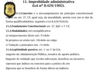 11. Improbidade administrativa
                     (Lei nº 8.429/1992).

        11.1.Conceito: é o descumprimento do princípio constitucional
regido no art. 37, CF, qual seja, da moralidade, porém esse ato se dar de
forma qualificada(dolo), segundo a Lei 8.429/92(LIA).
11.2.Fundamento Constitucional: art. 37, §§4° e 5° CF.
11.3.Modalidades: rol exemplificativo.
a) enriquecimento ilícito (art. 9°)-dolo
b) prejuízo ao erário (art. 10)-dolo ou culpa
c) Violação a princípios (art. 11)-dolo
11.4.Legitimidade passiva: art. 1° ao 3° da LIA.
a)agente da Administração Pública, ressalva do agente político.
b)agente de entidade que receba subvenção, benefício ou incentivo
c)pessoa que induza ou concorra para a prática do ato
d)pessoa que se beneficie de forma direta ou indireta
 
