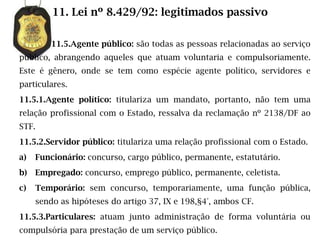 11. Lei nº 8.429/92: legitimados passivo

         11.5.Agente público: são todas as pessoas relacionadas ao serviço
público, abrangendo aqueles que atuam voluntaria e compulsoriamente.
Este é gênero, onde se tem como espécie agente político, servidores e
particulares.
11.5.1.Agente político: titulariza um mandato, portanto, não tem uma
relação profissional com o Estado, ressalva da reclamação nº 2138/DF ao
STF.
11.5.2.Servidor público: titulariza uma relação profissional com o Estado.
a)   Funcionário: concurso, cargo público, permanente, estatutário.
b)   Empregado: concurso, emprego público, permanente, celetista.
c)   Temporário: sem concurso, temporariamente, uma função pública,
     sendo as hipóteses do artigo 37, IX e 198,§4°, ambos CF.
11.5.3.Particulares: atuam junto administração de forma voluntária ou
compulsória para prestação de um serviço público.
 