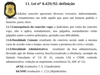 11. Lei nº 8.429/92: definição

        11.6.Seu conceito apresenta diversas vertentes, indeterminado,
por isso, resumiremos em tudo aquilo que para um homem padrão é
honesto, justo, ético.
11.7.Consequência do conceito vago: o Judiciário, por conta do conceito
vago, não o aplica, isoladamente, nos julgados, normalmente estão
julgados junto a outros princípios, gerando essa dificuldade.
11.8.Moralidade Comum: resultante do convívio social, onde a mesma
varia de acordo com o tempo, nessa temos a premissa do certo e errado.
11.9.Moralidade Administrativa:        resultante da boa administração,
devendo agir de forma correta, boa-fé,ressalvado a eficiência, exemplo da
Súmula Vinculante nº 13( EC 45, criação CNJ e CNMP, controle
administrativo, vedação ao nepotismo, resistência TJ, ADC nº 12).
        a)CNJ: resoluções 7, 9, 21(judiciário)
        b)CNMP: resoluções 1 ,7,21,28(judiciário).
 