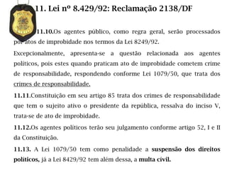 11. Lei nº 8.429/92: Reclamação 2138/DF

        11.10.Os agentes público, como regra geral, serão processados
por atos de improbidade nos termos da Lei 8249/92.

Excepcionalmente,   apresenta-se   a   questão   relacionada   aos   agentes
políticos, pois estes quando praticam ato de improbidade cometem crime
de responsabilidade, respondendo conforme Lei 1079/50, que trata dos
crimes de responsabilidade.

11.11.Constituição em seu artigo 85 trata dos crimes de responsabilidade
que tem o sujeito ativo o presidente da república, ressalva do inciso V,
trata-se de ato de improbidade.

11.12.Os agentes políticos terão seu julgamento conforme artigo 52, I e II
da Constituição.

11.13. A Lei 1079/50 tem como penalidade a suspensão dos direitos
políticos, já a Lei 8429/92 tem além dessa, a multa cívil.
 