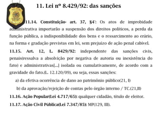 11. Lei nº 8.429/92: das sanções

         11.14. Constituição- art. 37, §4°: Os atos de improbidade
administrativa importarão a suspensão dos direitos políticos, a perda da
função pública, a indisponibilidade dos bens e o ressarcimento ao erário,
na forma e gradação previstas em lei, sem prejuízo de ação penal cabível.

11.15.   Art.   12,   L.   8429/92:   independente       das   sanções   civis,
penais(ressalva a absolvição por negativa de autoria ou inexistência do
fato) e administrativas[...] isolada ou cumulativamente, de acordo com a
gravidade do fato.(L. 12.120/09), ou seja, essas sanções:

   a) da efetiva ocorrência de dano ao patrimônio público(21, I)

   b) da aprovação/rejeição de contas pelo órgão interno / TC.(21,II)

11.16. Ação Popular(Lei 4.717/65): qualquer cidadão, título de eleitor.

11.17. Ação Civil Pública(Lei 7.347/85): MP(129, III).
 