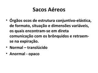 Sacos Aéreos
• Órgãos ocos de estrutura conjuntivo-elástica,
de formato, situação e dimensões variáveis,
os quais encontram-se em direta
comunicação com os brônquidos e retraem-
se na expiração.
• Normal – translúcido
• Anormal - opaco
 