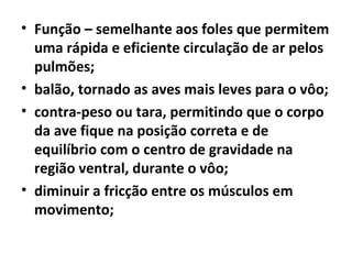 • Função – semelhante aos foles que permitem
uma rápida e eficiente circulação de ar pelos
pulmões;
• balão, tornado as aves mais leves para o vôo;
• contra-peso ou tara, permitindo que o corpo
da ave fique na posição correta e de
equilíbrio com o centro de gravidade na
região ventral, durante o vôo;
• diminuir a fricção entre os músculos em
movimento;
 
