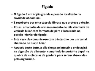 Fígado
– O fígado é um órgão grande e pesado localizado na
cavidade abdominal.
– É recoberto por uma cápsula fibrosa que protege o órgão.
– Possui uma bolsa de armazenamento de bile chamada de
vesícula biliar com formato de pêra e localizado na
porção inferior do fígado.
– Esta vesícula comunica-se com o intestino por um canal
chamado de ducto biliar.
– Através deste duto, a bile chega ao intestino onde agirá
na digestão do alimento, cumprindo importante papel na
quebra de moléculas de gordura para serem absorvidas
pelo organismo.
 