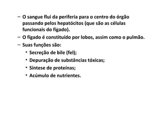 – O sangue flui da periferia para o centro do órgão
passando pelos hepatócitos (que são as células
funcionais do fígado).
– O fígado é constituído por lobos, assim como o pulmão.
– Suas funções são:
• Secreção de bile (fel);
• Depuração de substâncias tóxicas;
• Síntese de proteínas;
• Acúmulo de nutrientes.
 