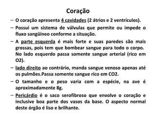 Coração
– O coração apresenta 4 cavidades (2 átrios e 2 ventrículos).
– Possui um sistema de válvulas que permite ou impede o
fluxo sangüíneo conforme a situação.
– A parte esquerda é mais forte e suas paredes são mais
grossas, pois tem que bombear sangue para todo o corpo.
No lado esquerdo passa somente sangue arterial (rico em
O2).
– lado direito ao contrário, manda sangue venoso apenas até
os pulmões.Passa somente sangue rico em CO2.
– O tamanho e o peso varia com a espécie, na ave é
aproximadamente 8g.
– Pericárdio é o saco serofibroso que envolve o coração e
inclusive boa parte dos vasos da base. O aspecto normal
deste órgão é liso e brilhante.
 