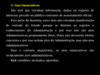 4. Atos Enunciativos
   São atos que veiculam informação, dados ou registro de
interesse privado ou público constante de assentamento oficial.
   Para parte da doutrina, estes atos não veiculam manifestação
de vontade do Estado porque se limitam ao registro o
conhecimento da Administração e por isso não são atos
Administrativos propriamente ditos. Deles não decorrem efeitos
concretos e por isso seriam atos da Administração, mas não atos
Administrativos.
   Para a corrente majoritária, os atos enunciativos são
tecnicamente atos administrativos.
   Ex4: certidões; atestados; apostilas;
 