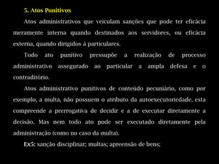 5. Atos Punitivos

    Atos administrativos que veiculam sanções que pode ter eficácia

meramente interna quando destinados aos servidores, ou eficácia

externa, quando dirigidos à particulares.

    Todo    ato   punitivo     pressupõe    a     realização   de   processo

administrativo    assegurado    ao   particular    a   ampla   defesa   e   o

contraditório.

    Atos administrativo punitivos de conteúdo pecuniário, como por

exemplo, a multa, não possuem o atributo da autoexecutoriedade, esta

compreende a prerrogativa de decidir e a de executar diretamente a

decisão. Mas nem todo ato pode ser executado diretamente pela

administração (como no caso da multa).

    Ex5: sanção disciplinar; multas; apreensão de bens;
 