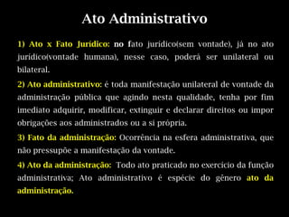Ato Administrativo
1) Ato x Fato Jurídico: no fato jurídico(sem vontade), já no ato
jurídico(vontade humana), nesse caso, poderá ser unilateral ou
bilateral.
2) Ato administrativo: é toda manifestação unilateral de vontade da
administração pública que agindo nesta qualidade, tenha por fim
imediato adquirir, modificar, extinguir e declarar direitos ou impor
obrigações aos administrados ou a si própria.
3) Fato da administração: Ocorrência na esfera administrativa, que
não pressupõe a manifestação da vontade.
4) Ato da administração: Todo ato praticado no exercício da função
administrativa; Ato administrativo é espécie do gênero ato da
administração.
 