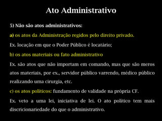 Ato Administrativo
5) Não são atos administrativos:

a) os atos da Administração regidos pelo direito privado.

Ex. locação em que o Poder Público é locatário;

b) os atos materiais ou fato administrativo

Ex. são atos que não importam em comando, mas que são meros
atos materiais, por ex., servidor público varrendo, médico público
realizando uma cirurgia, etc.

c) os atos políticos: fundamento de validade na própria CF.

Ex. veto a uma lei, iniciativa de lei. O ato político tem mais
discricionariedade do que o administrativo.
 