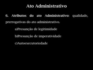 Ato Administrativo

6.   Atributos   do   ato   Administrativo:   qualidade,

prerrogativas do ato administrativo.

       a)Presunção de legitimidade

       b)Presunção de imperatividade

       c)Autoexecutoriedade
 