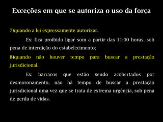 Exceções em que se autoriza o uso da força


7)quando a lei expressamente autorizar.

       Ex: fica proibido ligar som a partir das 11:00 horas, sob
pena de interdição do estabelecimento;

8)quando     não   houver    tempo       para   buscar   a   prestação
jurisdicional.

       Ex:   barracos      que   estão     sendo   acobertados    por
desmoronamento,      não    há   tempo     de   buscar   a   prestação
jurisdicional uma vez que se trata de extrema urgência, sob pena
de perda de vidas.
 