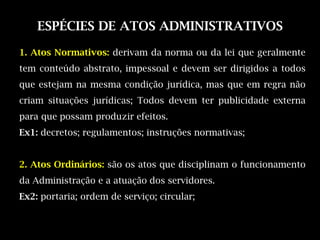 ESPÉCIES DE ATOS ADMINISTRATIVOS

1. Atos Normativos: derivam da norma ou da lei que geralmente
tem conteúdo abstrato, impessoal e devem ser dirigidos a todos
que estejam na mesma condição jurídica, mas que em regra não
criam situações jurídicas; Todos devem ter publicidade externa
para que possam produzir efeitos.
Ex1: decretos; regulamentos; instruções normativas;


2. Atos Ordinários: são os atos que disciplinam o funcionamento
da Administração e a atuação dos servidores.
Ex2: portaria; ordem de serviço; circular;
 
