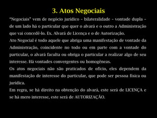 3. Atos Negociais
“Negociais” vem de negócio jurídico – bilateralidade – vontade dupla –
de um lado há o particular que quer o alvará e o outro a Administração
que vai concedê-lo. Ex. Alvará de Licença e o de Autorização.
Ato Negocial é todo aquele que abriga uma manifestação de vontade da
Administração, coincidente no todo ou em parte com a vontade do
particular, o alvará faculta ou obriga o particular a realizar algo de seu
interesse. Há vontades convergentes ou homogêneas.
Os atos negociais não são praticados de ofício, eles dependem da
manifestação de interesse do particular, que pode ser pessoa física ou
jurídica.
Em regra, se há direito na obtenção do alvará, este será de LICENÇA e
se há mero interesse, este será de AUTORIZAÇÃO.
 